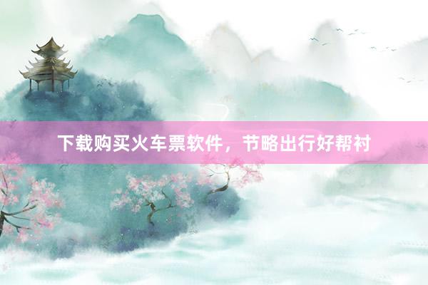 下载购买火车票软件，节略出行好帮衬